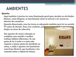 AMBIENTES
Quarto
Aqui também é preciso ter uma iluminação geral para atender as atividades
básicas, como limpeza, se movimentar entre os móveis e ter acesso ao
interior dos armários.
Quando dimerizada, essa luz torna-se adequada também para ler ou assistir
TV antes de dormir. Para esse conforto, pode-se contar ainda com um
abajur na mesa de cabeceira.
Em quartos de casal a situação se
complica caso marido e mulher
tenham hábitos diferentes. Se um
gosta de ler à noite e o outro não
suporta o menor ponto de claridade na
cama, a saída é apostar em luminárias
com braço flexível, que localizam a luz
somente sobre o objeto de leitura.

 