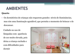 AMBIENTES
Quarto
• Os dormitórios de crianças não requerem grandes níveis de iluminâncias,

mas sim uma iluminação agradável, que permita o momento de brincar e de
descansar.
Cuidado no uso de
lâmpadas com aparência

de cor muito elevada, pois
deixa a criança excitada e
com dificuldades para
dormir

 
