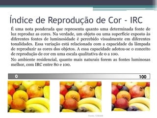 Índice de Reprodução de Cor - IRC
É uma nota ponderada que representa quanto uma determinada fonte de
luz reproduz as cores. Na verdade, um objeto ou uma superfície exposto às
diferentes fontes de luminosidade é percebido visualmente em diferentes
tonalidades. Essa variação está relacionada com a capacidade da lâmpada
de reproduzir as cores dos objetos. A essa capacidade adotou-se o conceito
de reprodução de cor em uma escala qualitativa de 0 a 100.
No ambiente residencial, quanto mais naturais forem as fontes luminosas
melhor, com IRC entre 80 e 100.

0

100

Fonte: OSRAM

 