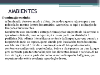 AMBIENTES
Iluminação cozinha
A iluminação deve ser ampla e difusa, de modo a que se veja sempre e em
todo o lado, mesmo dentro dos armários. Aconselha-se aqui a utilização de
lâmpadas fluorescentes.
Geralmente esse ambiente é entregue com apenas um ponto de luz central, o
que não é suficiente, uma vez que aqui a maior parte das atividades é
periférica. Não adianta intensificar a potência da lâmpada, porque quando a
luz parte do meio do espaço, quem circula pelo local acaba fazendo sombra
nas laterais. O ideal é dividir a iluminação em até três pontos isolados,
conforme a configuração arquitetônica. Sobre a pia é preciso ter uma luz que
gere contraste para facilitar a limpeza dos alimentos, louças e panelas. Já na
área do fogão, a maior parte das coifas vem com lâmpadas halógenas, que
suportam calor e têm excelente reprodução de cor.

 