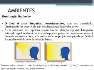 AMBIENTES
Iluminação Banheiro
• O ideal é usar lâmpadas incandescentes, com tom amarelado.
Chamada de luz quente, ela não desvirtua a qualidade das cores.
• Áreas próximas aos espelhos devem receber atenção especial. Lâmpadas
acima do espelho não são as mais adequadas, pois criam sombra no rosto. A
do nariz escurece a boca, a da sobrancelha se projeta nas pálpebras. O ideal
é complementá-la com iluminação lateral.

Iluminação com sombras

Iluminação homogênea

Deve-se evitar a luz para baixo (downlighting) muito forte, o efeito “grazing” que realça as
texturas (rugas, marcas, etc..) e as sombras.

 