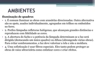 AMBIENTES
Iluminação de quadros
• 1. É comum iluminar as obras com arandelas direcionadas. Outra alternativa
são os spots, usados individualmente, agrupados em trilhos ou embutidos
no forro.
• 2. Prefira lâmpadas refletoras halógenas, que alcançam grandes distâncias e
reproduzem com fidelidade as cores.
• 3. A abertura do facho e a potência da lâmpada determinam se a luz será
dirigida (destacando um único quadro) ou difusa (abrangendo várias obras).
Para evitar sombreamentos, a luz deve valorizar a tela e não a moldura.
• 4. Uma sofisticação é usar filtros especiais. Eles tanto podem proteger as
obras de raios ultravioleta como enfatizar cores e criar efeitos.

 