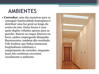 AMBIENTES
• Corredor: uma das maneiras para se
conseguir luminosidade homogênea é
distribuir uma luz geral ao longo do
centro do teto. Outra forma é usar
spots duplos voltados apenas para as
paredes. Sancas ou rasgos lineares no
forro, ambos empregando lâmpadas
fluorescentes, também dão resultado.
Vale lembrar que linhas luminosas
longitudinais enfatizam o
comprimento do corredor, enquanto
luzes não contínuas encurtam
visualmente o ambiente

 