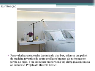 iluminação

• Para valorizar a cabeceira da cama do tipo box, criou-se um painel
de madeira revestido de couro ecológico branco. No nicho que se
forma no meio, a luz embutida proporciona um clima mais intimista
ao ambiente. Projeto de Marcelo Rosset.

 
