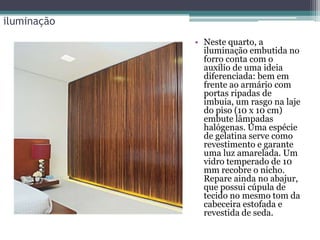 iluminação
• Neste quarto, a
iluminação embutida no
forro conta com o
auxílio de uma ideia
diferenciada: bem em
frente ao armário com
portas ripadas de
imbuia, um rasgo na laje
do piso (10 x 10 cm)
embute lâmpadas
halógenas. Uma espécie
de gelatina serve como
revestimento e garante
uma luz amarelada. Um
vidro temperado de 10
mm recobre o nicho.
Repare ainda no abajur,
que possui cúpula de
tecido no mesmo tom da
cabeceira estofada e
revestida de seda.

 