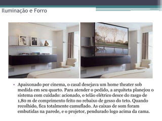 Iluminação e Forro

• Apaixonado por cinema, o casal desejava um home theater sob
medida em seu quarto. Para atender o pedido, a arquiteta planejou o
sistema com cuidado: acionado, o telão elétrico desce do rasgo de
1,80 m de comprimento feito no rebaixo de gesso do teto. Quando
recolhido, fica totalmente camuflado. As caixas de som foram
embutidas na parede, e o projetor, pendurado logo acima da cama.

 