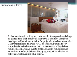 Iluminação e Forro

• A planta de 20 m² era irregular, com um dente na parede mais larga
do quarto. Para tirar partido da geometria e atender o desejo do
casal, que pedia muitos armários, foi projetado um closet nesse vão.
O vidro translúcido dá leveza visual ao armário, iluminado por
lâmpadas dimerizadas ocultas num rasgo do forro. Além da boa
luminosidade natural, o quarto conta ainda com luminárias nas
cabeceiras, uma luminária de chão, que garante foco à leitura na
poltrona Charles Eames, e luz central.

 