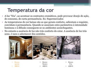 Temperatura da cor
• A luz “fria”, ao acentuar os contrastes cromáticos, pode provocar desejo de ação,
de consumo, de curta permanência. Ex: Supermercados
• As temperaturas de cor baixas são as que geram conforto, salientam o requinte,
convidam à permanência. Quando se associam estes parâmetros à intensidade
luminosa e à difusão conseguem-se os ambientes aconchegantes.
• No entanto a ausência de luz não trás conforto do estar. A ausência de luz trás
sono, é para o adormecer dos sentidos.

 
