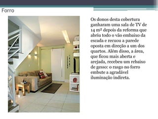 Forro
• Os donos desta cobertura
ganharam uma sala de TV de
14 m² depois da reforma que
abriu todo o vão embaixo da
escada e recuou a parede
oposta em direção a um dos
quartos. Além disso, a área,
que ficou mais aberta e
arejada, recebeu um rebaixo
de gesso: o rasgo no forro
embute a agradável
iluminação indireta.

 