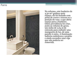 Forro
• Na reforma, este banheiro de
4,50 m² ganhou mais
espaço: ele foi fechado com
porta de correr e trocou-se a
posição do vaso, o que abriu
espaço para a banheira.
Outra providência foi criar,
junto ao rebaixo de gesso,
um nicho de 2,64 m de
extensão para embutir uma
mangueira de luz, de uma
parede à outra. A iluminação
indireta embelezou o projeto
e ainda escondeu uma viga
que não poderia ser
removida.

 