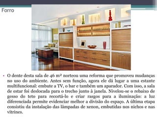 Forro

• O dente desta sala de 46 m² norteou uma reforma que promoveu mudanças
no uso do ambiente. Antes sem função, agora ele dá lugar a uma estante
multifuncional: embute a TV, o bar e também um aparador. Com isso, a sala
de estar foi deslocada para o trecho junto à janela. Nivelou-se o rebaixo de
gesso do teto para recortá-lo e criar rasgos para a iluminação: a luz
diferenciada permite evidenciar melhor a divisão do espaço. A última etapa
consistiu da instalação das lâmpadas de xenon, embutidas nos nichos e nas
vitrines.

 