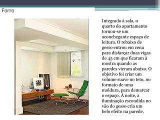 Forro
• Integrado à sala, o
quarto do apartamento
tornou-se um
aconchegante espaço de
leitura. O rebaixo de
gesso entrou em cena
para disfarçar duas vigas
de 45 cm que ficaram à
mostra quando as
paredes vieram abaixo. O
objetivo foi criar um
volume suave no teto, no
formato de uma
moldura, para demarcar
o espaço. À noite, a
iluminação escondida no
vão do gesso cria um
belo efeito na parede.

 