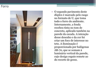 Forro
• O segundo pavimento deste
dúplex é marcado pelo rasgo
no formato de U, que toma
todo o forro do ambiente.
Internamente, a fenda
recebeu tinta no tom de
concreto, aplicado também na
parede da escada. A intenção
desse desenho e da cor foi
criar um foco de interesse no
teto. A iluminação é
proporcionada por halógenas
AR-70, que se somam à
luminária vertical da parede,
cujo design esguio remete ao
do recorte de gesso.

 