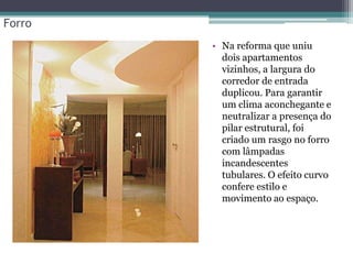 Forro
• Na reforma que uniu
dois apartamentos
vizinhos, a largura do
corredor de entrada
duplicou. Para garantir
um clima aconchegante e
neutralizar a presença do
pilar estrutural, foi
criado um rasgo no forro
com lâmpadas
incandescentes
tubulares. O efeito curvo
confere estilo e
movimento ao espaço.

 