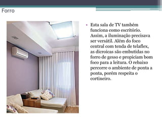 Forro
• Esta sala de TV também
funciona como escritório.
Assim, a iluminação precisava
ser versátil. Além do foco
central com tenda de telaflex,
as dicroicas são embutidas no
forro de gesso e propiciam bom
foco para a leitura. O rebaixo
percorre o ambiente de ponta a
ponta, porém respeita o
cortineiro.

 