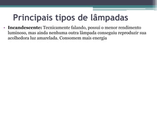 Principais tipos de lâmpadas
• Incandescente: Tecnicamente falando, possui o menor rendimento
luminoso, mas ainda nenhuma outra lâmpada conseguiu reproduzir sua
acolhedora luz amarelada. Consomem mais energia

 