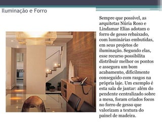 Iluminação e Forro
Sempre que possível, as
arquitetas Núria Roso e
Lindamar Elias adotam o
forro de gesso rebaixado,
com luminárias embutidas,
em seus projetos de
iluminação. Segundo elas,
esse recurso possibilita
distribuir melhor os pontos
e assegura um bom
acabamento, dificilmente
conseguido com rasgos na
própria laje. Um exemplo é
esta sala de jantar: além do
pendente centralizado sobre
a mesa, foram criados focos
no forro de gesso que
valorizam a textura do
painel de madeira.

 
