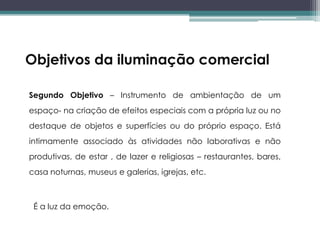 Objetivos da iluminação comercial
Segundo Objetivo – Instrumento de ambientação de um
espaço- na criação de efeitos especiais com a própria luz ou no
destaque de objetos e superfícies ou do próprio espaço. Está
intimamente associado às atividades não laborativas e não

produtivas, de estar , de lazer e religiosas – restaurantes, bares,
casa noturnas, museus e galerias, igrejas, etc.

É a luz da emoção.

 