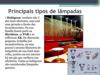 Principais tipos de lâmpadas
• Halógena: também não é
das mais eficientes, mas está
uma geração a frente das
incandescentes. Da sua
família fazem parte as
dicróicas, as PAR e as
refletoras AR. De dimensão
pequena, trabalha por
incandescência, ou seja,
possui o mesmo filamento de
tungstênio de sua irmã mais
velha, porém em seu interior
há um gás que melhora sua
eficiência. Todas as halógenas
são consideradas lâmpadas
quentes.

 