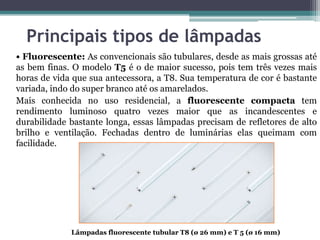 Principais tipos de lâmpadas
• Fluorescente: As convencionais são tubulares, desde as mais grossas até
as bem finas. O modelo T5 é o de maior sucesso, pois tem três vezes mais
horas de vida que sua antecessora, a T8. Sua temperatura de cor é bastante
variada, indo do super branco até os amarelados.
Mais conhecida no uso residencial, a fluorescente compacta tem
rendimento luminoso quatro vezes maior que as incandescentes e
durabilidade bastante longa, essas lâmpadas precisam de refletores de alto
brilho e ventilação. Fechadas dentro de luminárias elas queimam com
facilidade.

Lâmpadas fluorescente tubular T8 (ø 26 mm) e T 5 (ø 16 mm)

 