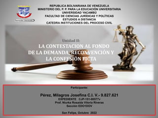 REPUBLICA BOLIVARIANA DE VENEZUELA
MINISTERIO DEL P. P. PARA LA EDUCACIÓN UNIVERSITARIA
UNIVERSIDAD YACAMBÚ
FACULTAD DE CIENCIAS JURÍDICAS Y POLÍTICAS
ESTUDIOS A DISTANCIA
CATEDRA INSTITUCIONES DEL PROCESO CIVIL
Unidad II:
LA CONTESTACION AL FONDO
DE LA DEMANDA, RECONVENCIÓN Y
LA CONFESIÓN FICTA
Participante:
.
Pérez, Milagros Josefina C.I. V.- 9.827.621
EXPEDIENTE CJP-151-00577v
Prof. Niurka Rosaida Viloria Riveras
Sección EDO1DOV
San Felipe, Octubre 2022
 