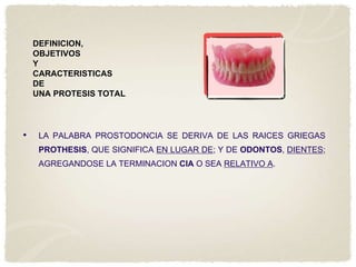 DEFINICION,
OBJETIVOS
Y
CARACTERISTICAS
DE
UNA PROTESIS TOTAL.

•

LA PALABRA PROSTODONCIA SE DERIVA DE LAS RAICES GRIEGAS

PROTHESIS, QUE SIGNIFICA EN LUGAR DE; Y DE ODONTOS, DIENTES;
AGREGANDOSE LA TERMINACION CIA O SEA RELATIVO A.

 