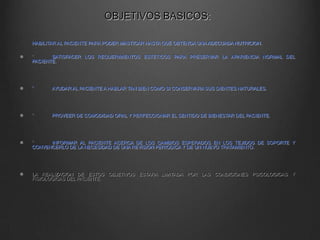 OBJETIVOS BASICOS:
HABILITAR AL PACIENTE PARA PODER MASTICAR HASTA QUE OBTENGA UNA ADECUADA NUTRICION.
°
SATISFACER LOS REQUERIMIENTOS ESTETICOS PARA PRESERVAR LA APARIENCIA NORMAL DEL
PACIENTE.

°

AYUDAR AL PACIENTE A HABLAR TAN BIEN COMO SI CONSERVARA SUS DIENTES NATURALES.

°

PROVEER DE COMODIDAD ORAL Y PERFECCIONAR EL SENTIDO DE BIENESTAR DEL PACIENTE.

°
INFORMAR AL PACIENTE ACERCA DE LOS CAMBIOS ESPERADOS EN LOS TEJIDOS DE SOPORTE Y
CONVENCERLO DE LA NECESIDAD DE UNA REVISION PERIODICA Y DE UN NUEVO TRATAMIENTO.

LA REALIZACION DE ESTOS OBJETIVOS ESTARA LIMITADA POR LAS CONDICIONES PSICOLOGICAS Y
FISIOLOGICAS DEL PACIENTE.

 