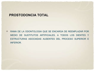 PROSTODONCIA TOTAL

RAMA DE LA ODONTOLOGIA QUE SE ENCARGA DE REEMPLAZAR POR
MEDIO DE SUSTITUTOS ARTIFICIALES, A TODOS LOS DIENTES Y
ESTRUCTURAS ASOCIADAS AUSENTES DEL PROCESO SUPERIOR E
INFERIOR.

 