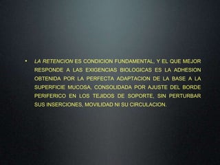 •

LA RETENCION ES CONDICION FUNDAMENTAL, Y EL QUE MEJOR
RESPONDE A LAS EXIGENCIAS BIOLOGICAS ES LA ADHESION

OBTENIDA POR LA PERFECTA ADAPTACION DE LA BASE A LA
SUPERFICIE MUCOSA, CONSOLIDADA POR AJUSTE DEL BORDE
PERIFERICO EN LOS TEJIDOS DE SOPORTE, SIN PERTURBAR
SUS INSERCIONES, MOVILIDAD NI SU CIRCULACION.

 