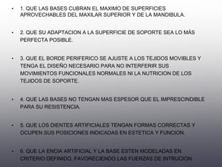 •

1. QUE LAS BASES CUBRAN EL MAXIMO DE SUPERFICIES
APROVECHABLES DEL MAXILAR SUPERIOR Y DE LA MANDIBULA.

•

2. QUE SU ADAPTACION A LA SUPERFICIE DE SOPORTE SEA LO MÁS
PERFECTA POSIBLE.

•

3. QUE EL BORDE PERIFERICO SE AJUSTE A LOS TEJIDOS MOVIBLES Y
TENGA EL DISEÑO NECESARIO PARA NO INTERFERIR SUS
MOVIMIENTOS FUNCIONALES NORMALES NI LA NUTRICION DE LOS
TEJIDOS DE SOPORTE.

•

4. QUE LAS BASES NO TENGAN MAS ESPESOR QUE EL IMPRESCINDIBLE
PARA SU RESISTENCIA.

•

5. QUE LOS DIENTES ARTIFICIALES TENGAN FORMAS CORRECTAS Y
OCUPEN SUS POSICIONES INDICADAS EN ESTETICA Y FUNCION.

•

6. QUE LA ENCIA ARTIFICIAL Y LA BASE ESTEN MODELADAS EN
CRITERIO DEFINIDO, FAVORECIENDO LAS FUERZAS DE INTRUCION

.

 