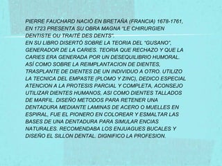 PIERRE FAUCHARD NACIÓ EN BRETAÑA (FRANCIA) 1678-1761,
EN 1723 PRESENTA SU OBRA MAGNA “LE CHIRURGIEN
DENTISTE OU TRAITÉ DES DENTS”.
EN SU LIBRO DISERTÓ SOBRE LA TEORIA DEL “GUSANO”,
GENERADOR DE LA CARIES. TEORIA QUE RECHAZO Y QUE LA
CARIES ERA GENERADA POR UN DESEQUILIBRIO HUMORAL.
ASÍ COMO SOBRE LA REIMPLANTACION DE DIENTES,
TRASPLANTE DE DIENTES DE UN INDIVIDUO A OTRO. UTILIZO
LA TECNICA DEL EMPASTE (PLOMO Y ZINC), DEDICO ESPECIAL
ATENCION A LA PROTESIS PARCIAL Y COMPLETA, ACONSEJO
UTILIZAR DIENTES HUMANOS, ASI COMO DIENTES TALLADOS
DE MARFIL. DISEÑO METODOS PARA RETENER UNA
DENTADURA MEDIANTE LAMINAS DE ACERO O MUELLES EN
ESPIRAL, FUE EL PIONERO EN COLOREAR Y ESMALTAR LAS
BASES DE UNA DENTADURA PARA SIMULAR ENCIAS
NATURALES. RECOMENDABA LOS ENJUAGUES BUCALES Y
DISEÑO EL SILLON DENTAL. DIGNIFICO LA PROFESION.

 