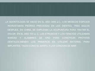 LA ODONTOLOGIA SE INICIO EN EL AÑO 3000 a.C.. LOS MEDICOS EGIPCIOS
INCRUSTABAN PIEDRAS PRECIOSAS EN LOS DIENTES, TRES SIGLOS
DESPUES, EN CHINA, SE EMPLEABA LA ACUPUNTURA PARA TRATAR EL
DOLOR. EN EL AÑO 700 a. C. LOS ETRUSCOS Y LOS FENICIOS UTILIZABAN
BANDAS

Y

ALAMBRES

DENTALES,SIENDO

LOS

DE

ORO

PRIMEROS

PARA
EN

CONSTRUIR

UTILIZAR

PROTESIS

MATERIAL

IMPLANTES, TALES COMO EL MARFIL Y LAS CONCHAS DE MAR.

PARA

 