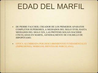 EDAD DEL MARFIL
DE PIERRE FAUCHER, CREADOR DE LOS PRIMEROS APARATOS
COMPLETOS SUPERIORES, A MEDIADOS DEL SIGLO XVIII, HASTA
MEDIADOS DEL SIGLO XIX, LAS PRÓTESIS SOLIAN HACERSE
CINCELADAS EN MARFIL, GENERALMENTE DE COLMILLO DE
HIPOPÓTAMO.
EPOCA ALUMBRADA POR DESCUBRIMIENTOS FUNDAMENTALES
(IMPRESIONES, MODELOS, DIENTES DE PORCELANA).

 