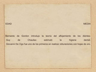 EDAD

MEDIA

Bernardo de Gordon introdujo la teoría del aflojamiento de los dientes.
Guy

de

Chauliac

estimuló

la

higiene

dental.

Giovanni Da Vigo fue uno de los primeros en realizar obturaciones con hojas de oro.

 