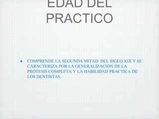 EDAD DEL
PRACTICO

COMPRENDE LA SEGUNDA MITAD DEL SIGLO XIX Y SE
CARACTERIZA POR LA GENERALIZACIÓN DE LA
PRÓTESIS COMPLETA Y LA HABILIDAD PRACTICA DE
LOS DENTISTAS.

 