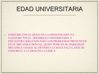 EDAD UNIVERSITARIA

COINCIDE CON EL SIGLO XX LA ODONTOLOGÍA VA
GANANDO TOTAL JERARQUIA UNIVERSITARIA Y
ENCUENTRA SOLUCION PARA LOS PROBLEMAS PROTETICOS
EN EL MECANICO DENTAL, QUIEN PONE EN SU HABILIDAD
MECANICA LO QUE AL DENTISTA LE HACE FALTA, ESTE SE
CONCRETA A LA PRACTICA CLINICA.

 