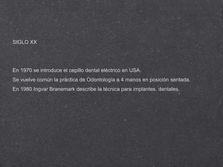 SIGLO XX

En 1970 se introduce el cepillo dental eléctrico en USA.
Se vuelve común la práctica de Odontología a 4 manos en posición sentada.
En 1980 Ingvar Branemark describe la técnica para implantes. dentales.

 