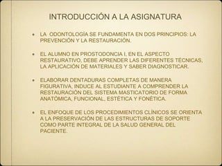 INTRODUCCIÓN A LA ASIGNATURA
LA ODONTOLOGÍA SE FUNDAMENTA EN DOS PRINCIPIOS: LA
PREVENCIÓN Y LA RESTAURACIÓN.

EL ALUMNO EN PROSTODONCIA I, EN EL ASPECTO
RESTAURATIVO, DEBE APRENDER LAS DIFERENTES TÉCNICAS,
LA APLICACIÓN DE MATERIALES Y SABER DIAGNOSTICAR.
ELABORAR DENTADURAS COMPLETAS DE MANERA
FIGURATIVA, INDUCE AL ESTUDIANTE A COMPRENDER LA
RESTAURACIÓN DEL SISTEMA MASTICATORIO DE FORMA
ANATÓMICA, FUNCIONAL, ESTÉTICA Y FONÉTICA.
EL ENFOQUE DE LOS PROCEDIMIENTOS CLÍNICOS SE ORIENTA
A LA PRESERVACIÓN DE LAS ESTRUCTURAS DE SOPORTE
COMO PARTE INTEGRAL DE LA SALUD GENERAL DEL
PACIENTE.

 