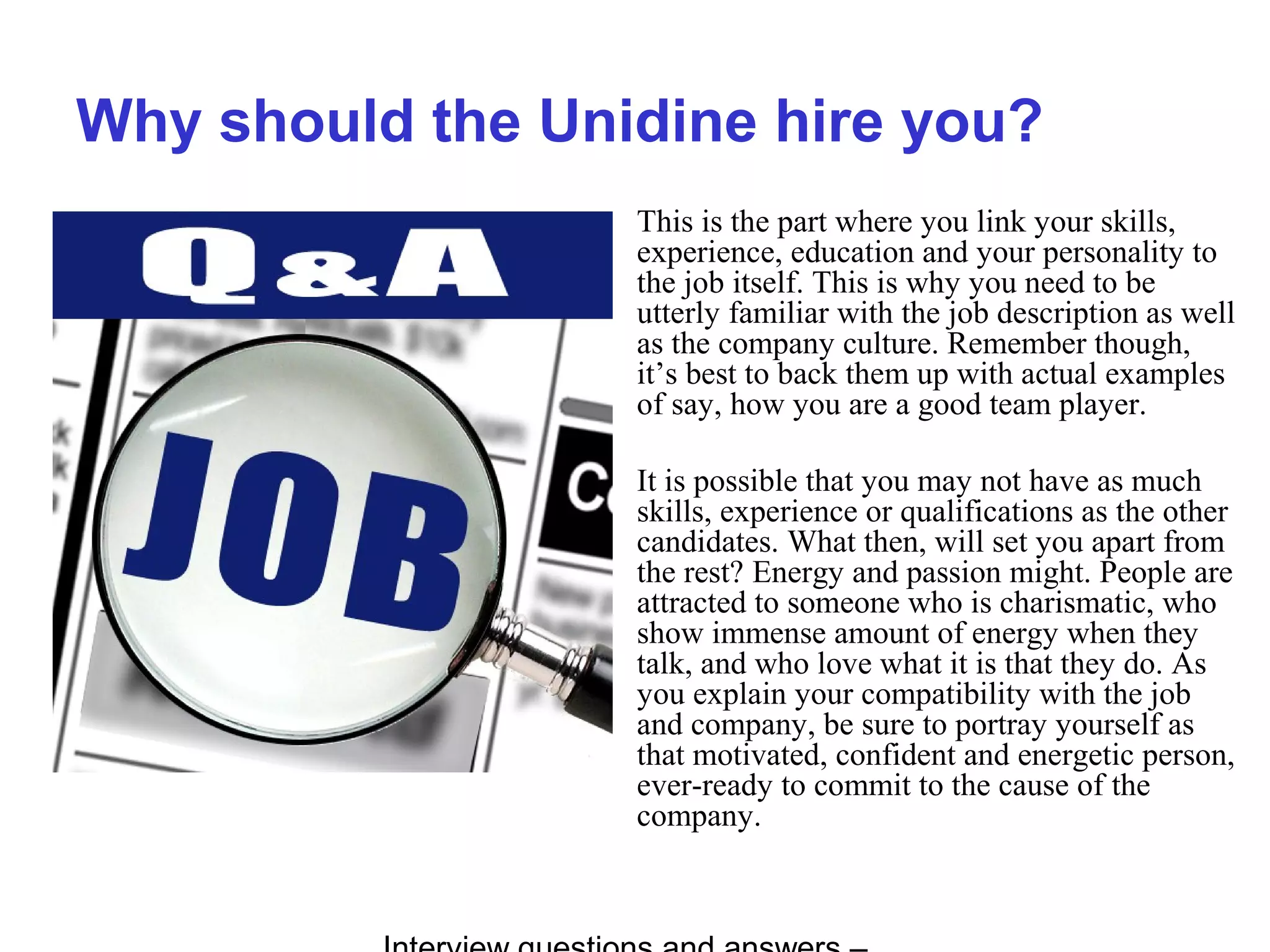 Why should the Unidine hire you?
This is the part where you link your skills,
experience, education and your personality to
the job itself. This is why you need to be
utterly familiar with the job description as well
as the company culture. Remember though,
it’s best to back them up with actual examples
of say, how you are a good team player.
It is possible that you may not have as much
skills, experience or qualifications as the other
candidates. What then, will set you apart from
the rest? Energy and passion might. People are
attracted to someone who is charismatic, who
show immense amount of energy when they
talk, and who love what it is that they do. As
you explain your compatibility with the job
and company, be sure to portray yourself as
that motivated, confident and energetic person,
ever-ready to commit to the cause of the
company.
 