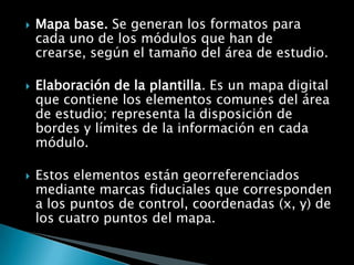    Mapa base. Se generan los formatos para
    cada uno de los módulos que han de
    crearse, según el tamaño del área de estudio.

   Elaboración de la plantilla. Es un mapa digital
    que contiene los elementos comunes del área
    de estudio; representa la disposición de
    bordes y límites de la información en cada
    módulo.

   Estos elementos están georreferenciados
    mediante marcas fiduciales que corresponden
    a los puntos de control, coordenadas (x, y) de
    los cuatro puntos del mapa.
 