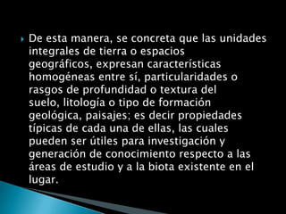    De esta manera, se concreta que las unidades
    integrales de tierra o espacios
    geográficos, expresan características
    homogéneas entre sí, particularidades o
    rasgos de profundidad o textura del
    suelo, litología o tipo de formación
    geológica, paisajes; es decir propiedades
    típicas de cada una de ellas, las cuales
    pueden ser útiles para investigación y
    generación de conocimiento respecto a las
    áreas de estudio y a la biota existente en el
    lugar.
 