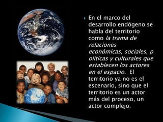    En el marco del
    desarrollo endógeno se
    habla del territorio
    como la trama de
    relaciones
    económicas, sociales, p
    olíticas y culturales que
    establecen los actores
    en el espacio. El
    territorio ya no es el
    escenario, sino que el
    territorio es un actor
    más del proceso, un
    actor complejo.
 