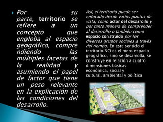    Por                su   Así, el territorio puede ser
                            enfocado desde varios puntos de
    parte, territorio se    vista, como actor del desarrollo y
    refiere       a   un    por tanto manera de comprender
    concepto         que    al desarrollo o también como
                            espacio construido por los
    engloba al espacio      diversos grupos sociales a través
    geográfico, compre      del tiempo. En este sentido el
    ndiendo           las   territorio NO es el mero espacio
                            geográfico, sino se desarrolla, se
    múltiples facetas de    construye en relación a cuatro
    la      realidad    y   dimensiones básicas:
    asumiendo el papel      económica, social y
                            cultural, ambiental y política
    de factor que tiene
    un peso relevante
    en la explicación de
    las condiciones del
    desarrollo.
 