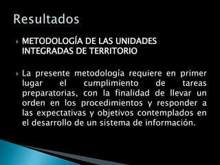    METODOLOGÍA DE LAS UNIDADES
    INTEGRADAS DE TERRITORIO

   La presente metodología requiere en primer
    lugar     el    cumplimiento      de    tareas
    preparatorias, con la finalidad de llevar un
    orden en los procedimientos y responder a
    las expectativas y objetivos contemplados en
    el desarrollo de un sistema de información.
 