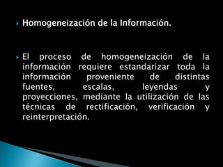    Homogeneización de la Información.



   El proceso de homogeneización de la
    información requiere estandarizar toda la
    información     proveniente   de    distintas
    fuentes,       escalas,     leyendas        y
    proyecciones, mediante la utilización de las
    técnicas de rectificación, verificación y
    reinterpretación.
 