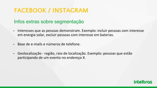 - Interesses que as pessoas demonstram. Exemplo: incluir pessoas com interesse
em energia solar, excluir pessoas com interesse em baterias.
- Base de e-mails e números de telefone.
- Geolocalização - região, raio de localização. Exemplo: pessoas que estão
participando de um evento no endereço X.
Infos extras sobre segmentação
FACEBOOK / INSTAGRAM
 