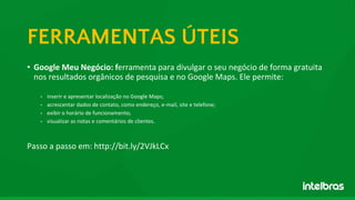 • Google Meu Negócio: ferramenta para divulgar o seu negócio de forma gratuita
nos resultados orgânicos de pesquisa e no Google Maps. Ele permite:
- inserir e apresentar localização no Google Maps;
- acrescentar dados de contato, como endereço, e-mail, site e telefone;
- exibir o horário de funcionamento;
- visualizar as notas e comentários de clientes.
Passo a passo em: http://bit.ly/2VJkLCx
FERRAMENTAS ÚTEIS
 