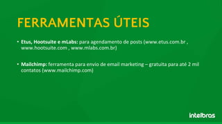 • Etus, Hootsuite e mLabs: para agendamento de posts (www.etus.com.br ,
www.hootsuite.com , www.mlabs.com.br)
• Mailchimp: ferramenta para envio de email marketing – gratuita para até 2 mil
contatos (www.mailchimp.com)
FERRAMENTAS ÚTEIS
 