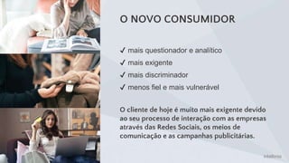 O NOVO CONSUMIDOR
✔ mais questionador e analítico
✔ mais exigente
✔ mais discriminador
✔ menos fiel e mais vulnerável
O cliente de hoje é muito mais exigente devido
ao seu processo de interação com as empresas
através das Redes Sociais, os meios de
comunicação e as campanhas publicitárias.
 