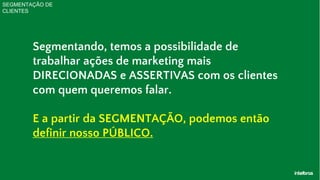 SEGMENTAÇÃO DE
CLIENTES
Segmentando, temos a possibilidade de
trabalhar ações de marketing mais
DIRECIONADAS e ASSERTIVAS com os clientes
com quem queremos falar.
E a partir da SEGMENTAÇÃO, podemos então
definir nosso PÚBLICO.
 
